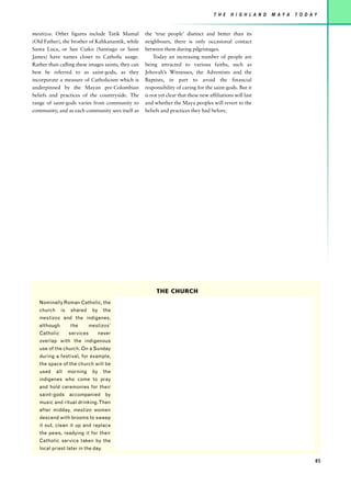 T H E    H I G H L A N D   M AY A   T O D AY


mestizos. Other figures include Tatik Mamal         the ‘true people’ distinct and better than its
(Old Father), the brother of Kahkanantik, while     neighbours, there is only occasional contact
Santa Luca, or San Ciako (Santiago or Saint         between them during pilgrimages.
James) have names closer to Catholic usage.             Today an increasing number of people are
Rather than calling these images saints, they can   being attracted to various faiths, such as
best be referred to as saint-gods, as they          Jehovah’s Witnesses, the Adventists and the
incorporate a measure of Catholicism which is       Baptists, in part to avoid the financial
underpinned by the Mayan pre-Colombian              responsibility of caring for the saint-gods. But it
beliefs and practices of the countryside. The       is not yet clear that these new affiliations will last
range of saint-gods varies from community to        and whether the Maya peoples will revert to the
community, and as each community sees itself as     beliefs and practices they had before.




                                                         THE CHURCH
   Nominally Roman Catholic, the
   church     is    shared     by     the
   mestizos and the indigenes,
   although         the       mestizos’
   Catholic        services         never
   overlap with the indigenous
   use of the church. On a Sunday
   during a festival, for example,
   the space of the church will be
   used     all    morning     by     the
   indigenes who come to pray
   and hold ceremonies for their
   saint-gods accompanied by
   music and ritual drinking. Then
   after midday, mestizo women
   descend with brooms to sweep
   it out, clean it up and replace
   the pews, readying it for their
   Catholic service taken by the
   local priest later in the day.

                                                                                                                                 85
 