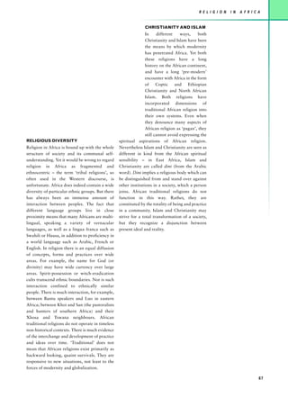 R E L I G I O N   I N   A F R I C A


                                                                 CHRISTIANITY AND ISLAM
                                                                  In     different    ways,    both
                                                                  Christianity and Islam have been
                                                                  the means by which modernity
                                                                  has penetrated Africa. Yet both
                                                                  these religions have a long
                                                                  history on the African continent,
                                                                  and have a long ‘pre-modern’
                                                                  encounter with Africa in the form
                                                                  of     Coptic    and    Ethiopian
                                                                  Christianity and North African
                                                                  Islam. Both religions have
                                                                  incorporated dimensions of
                                                                  traditional African religion into
                                                                  their own systems. Even when
                                                                  they denounce many aspects of
                                                                  African religion as ‘pagan’, they
                                                                  still cannot avoid expressing the
RELIGIOUS DIVERSITY                                spiritual aspirations of African religion.
Religion in Africa is bound up with the whole      Nevertheless Islam and Christianity are seen as
structure of society and its communal self-        different in kind from the African spiritual
understanding. Yet it would be wrong to regard     sensibility – in East Africa, Islam and
religion in Africa as fragmented and               Christianity are called dini (from the Arabic
ethnocentric – the term ‘tribal religions’, so     word). Dini implies a religious body which can
often used in the Western discourse, is            be distinguished from and stand over against
unfortunate. Africa does indeed contain a wide     other institutions in a society, which a person
diversity of particular ethnic groups. But there   joins. African traditional religions do not
has always been an immense amount of               function in this way. Rather, they are
interaction between peoples. The fact that         constituted by the totality of being and practice
different language groups live in close            in a community. Islam and Christianity may
proximity means that many Africans are multi-      strive for a total transformation of a society,
lingual, speaking a variety of vernacular          but they recognize a disjunction between
languages, as well as a lingua franca such as      present ideal and reality.
Swahili or Hausa, in addition to proficiency in
a world language such as Arabic, French or
English. In religion there is an equal diffusion
of concepts, forms and practices over wide
areas. For example, the name for God (or
divinity) may have wide currency over large
areas. Spirit-possession or witch-eradication
cults transcend ethnic boundaries. Nor is such
interaction confined to ethnically similar
people. There is much interaction, for example,
between Bantu speakers and Luo in eastern
Africa; between Khoi and San (the pastoralists
and hunters of southern Africa) and their
Xhosa and Tswana neighbours. African
traditional religions do not operate in timeless
non-historical contexts. There is much evidence
of the interchange and development of practice
and ideas over time. ‘Traditional’ does not
mean that African religions exist primarily as
backward looking, quaint survivals. They are
responsive to new situations, not least to the
forces of modernity and globalization.

                                                                                                                                 87
 