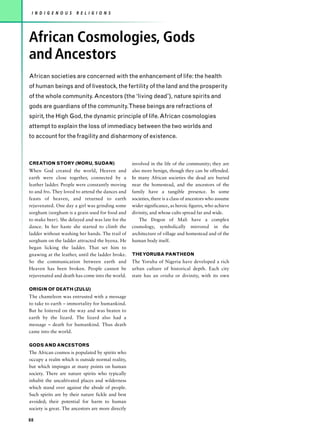 I N D I G E N O U S   R E L I G I O N S




African Cosmologies, Gods
and Ancestors
African societies are concerned with the enhancement of life: the health
of human beings and of livestock, the fertility of the land and the prosperity
of the whole community. Ancestors (the ‘living dead’), nature spirits and
gods are guardians of the community.These beings are refractions of
spirit, the High God, the dynamic principle of life. African cosmologies
attempt to explain the loss of immediacy between the two worlds and
to account for the fragility and disharmony of existence.



CREATION STORY (MORU, SUDAN)                        involved in the life of the community; they are
When God created the world, Heaven and              also more benign, though they can be offended.
earth were close together, connected by a           In many African societies the dead are buried
leather ladder. People were constantly moving       near the homestead, and the ancestors of the
to and fro. They loved to attend the dances and     family have a tangible presence. In some
feasts of heaven, and returned to earth             societies, there is a class of ancestors who assume
rejuvenated. One day a girl was grinding some       wider significance, as heroic figures, who achieve
sorghum (sorghum is a grain used for food and       divinity, and whose cults spread far and wide.
to make beer). She delayed and was late for the         The Dogon of Mali have a complex
dance. In her haste she started to climb the        cosmology, symbolically mirrored in the
ladder without washing her hands. The trail of      architecture of village and homestead and of the
sorghum on the ladder attracted the hyena. He       human body itself.
began licking the ladder. That set him to
gnawing at the leather, until the ladder broke.     THE YORUBA PANTHEON
So the communication between earth and              The Yoruba of Nigeria have developed a rich
Heaven has been broken. People cannot be            urban culture of historical depth. Each city
rejuvenated and death has come into the world.      state has an orisha or divinity, with its own

ORIGIN OF DEATH (ZULU)
The chameleon was entrusted with a message
to take to earth – immortality for humankind.
But he loitered on the way and was beaten to
earth by the lizard. The lizard also had a
message – death for humankind. Thus death
came into the world.

GODS AND ANCESTORS
The African cosmos is populated by spirits who
occupy a realm which is outside normal reality,
but which impinges at many points on human
society. There are nature spirits who typically
inhabit the uncultivated places and wilderness
which stand over against the abode of people.
Such spirits are by their nature fickle and best
avoided; their potential for harm to human
society is great. The ancestors are more directly

88
 