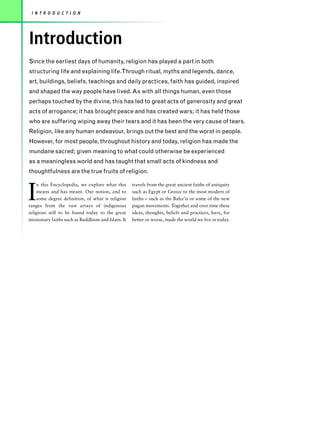 I N T R O D U C T I O N




Introduction
Since the earliest days of humanity, religion has played a part in both
structuring life and explaining life.Through ritual, myths and legends, dance,
art, buildings, beliefs, teachings and daily practices, faith has guided, inspired
and shaped the way people have lived. As with all things human, even those
perhaps touched by the divine, this has led to great acts of generosity and great
acts of arrogance; it has brought peace and has created wars; it has held those
who are suffering wiping away their tears and it has been the very cause of tears.
Religion, like any human endeavour, brings out the best and the worst in people.
However, for most people, throughout history and today, religion has made the
mundane sacred; given meaning to what could otherwise be experienced
as a meaningless world and has taught that small acts of kindness and
thoughtfulness are the true fruits of religion.



I
    n this Encyclopedia, we explore what this      travels from the great ancient faiths of antiquity
    means and has meant. Our notion, and to        such as Egypt or Greece to the most modern of
    some degree definition, of what is religion    faiths – such as the Baha’is or some of the new
ranges from the vast arrays of indigenous          pagan movements. Together and over time these
religions still to be found today to the great     ideas, thoughts, beliefs and practices, have, for
missionary faiths such as Buddhism and Islam. It   better or worse, made the world we live in today.
 