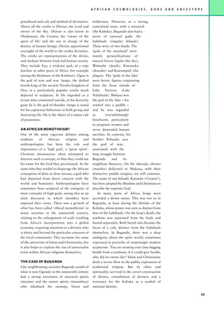 A F R I C A N   C O S M O L O G I E S ,   G O D S   A N D   A N C E S T O R S


priesthood and cult and method of divination.        wilderness. However, as a strong,
Above all the orisha is Olorun, the Lord and         centralized state, with a monarch
owner of the Sky. Olorun is also know as             (the Kabaka), Buganda also had a
Olodumare, the Creator, the ‘owner of the            series of national gods: the
spirit of life’ and the one in charge of the         balubaale (singular lubaale).
destiny of human beings. Olorun apportioned          These were of two kinds. The
oversight of the world to the orisha divinities.     ‘gods of the mainland’ were
The orisha are representations of the divine,        mainly personifications of
and mediate between God and human society.           natural forces: Ggulu (the sky),
They include Esu, a trickster god, of a type         Walumbe (death), Kiwanuka
familiar in other parts of Africa (for example       (thunder) and Kawumpuli (the
among the Bushmen of the Kalahari). Ogun is          plague). The ‘gods of the lake’
the god of iron and war. Sango, the deified          were heroic figures originating
fourth king of the ancient Yoruba kingdom of         from the Ssese islands of
Oyo, is a particularly popular orisha much           Lake Victoria (Lake
depicted in sculpture. In life regarded as a         Nalubaale). Mukasa was
tyrant who committed suicide, in his heavenly        the god of the lake – his
guise he is the god of thunder. Sango is noted       symbol was a paddle –
for his capricious behaviour in both giving and      and he was regarded
destroying life. He is the object of a major cult    as       overwhelmingly
of possession.                                       beneficent, particularly
                                                     to pregnant women and
AN AFRICAN MONOTHEISM?                               never demanded human
One of the most vigorous debates among               sacrifice. In contrast, his
students      of    African      religion   and      brother Kibuuka was
anthropologists has been the role and                the god of war,
importance of a ‘high god’, a ‘great spirit’.        associated with the
Christian missionaries often attempted to            long struggle between
discover such a concept, so that they could use      Buganda       and     its
his name for the God they proclaimed. At the         neighbour Bunyoro. On the lakeside, shrines
same time they tended to disparage the African       (masabo) dedicated to Mukasa, with their
conception of deity as deus otiosus, a god who       distinctive paddle insignia, are still common.
had departed from direct concern with the            The name of one lubaale, Katonda (‘Creator’),
world and humanity. Anthropologists have             has been adopted by Muslims and Christians to
sometimes been sceptical of the antiquity of         describe the supreme God.
most concepts of high gods, seeing this as an            In many parts of Africa, kings were
alien discourse in which outsiders have              accorded a divine status. This was not so in
imposed their views. There was a growth of           Buganda, at least during the lifetime of the
what has been called ‘ethical monotheism’ in         Kabaka, whose power was seen as distinct from
many societies in the nineteenth century,            that of the balubaale. On the king’s death, the
relating to the enlargement of scale resulting       jawbone was separated from the body and
from Africa’s incorporation into a global            buried separately. Both burial sites became the
economy, requiring attention to a divinity who       focus of a cult, distinct from the balubaale
is above and beyond the particular concerns of       themselves. In Buganda, there was a deep
the local community. This accounts for some          ambiguity about the spirit world, sometimes
of the attraction of Islam and Christianity, but     expressed in proverbs of surprisingly modern
it also helps to explain the rise of universalist    scepticism: ‘You are wasting your time begging
traits within African religions themselves.          health from a jawbone: if it could give health,
                                                     why did its owner die?’ Islam and Christianity
THE CASE OF BUGANDA                                  dealt a severe blow to the public expression of
Like neighbouring societies Buganda (south of        traditional religion. But its ethos and
what is now Uganda) in the nineteenth century        spirituality survived in the covert construction
had a strong awareness of ancestral spirits          of shrines, consultation of diviners and a
(mizimu) and the nature spirits (misambwa)           reverence for the Kabaka as a symbol of
who inhabited the swamps, forest and                 national identity.

                                                                                                                                89
 