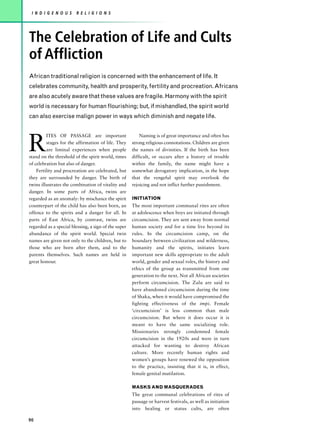 I N D I G E N O U S    R E L I G I O N S




The Celebration of Life and Cults
of Affliction
African traditional religion is concerned with the enhancement of life. It
celebrates community, health and prosperity, fertility and procreation. Africans
are also acutely aware that these values are fragile. Harmony with the spirit
world is necessary for human flourishing; but, if mishandled, the spirit world
can also exercise malign power in ways which diminish and negate life.




R
         ITES OF PASSAGE are important                    Naming is of great importance and often has
         stages for the affirmation of life. They     strong religious connotations. Children are given
         are liminal experiences when people          the names of divinities. If the birth has been
stand on the threshold of the spirit world, times     difficult, or occurs after a history of trouble
of celebration but also of danger.                    within the family, the name might have a
    Fertility and procreation are celebrated, but     somewhat derogatory implication, in the hope
they are surrounded by danger. The birth of           that the vengeful spirit may overlook the
twins illustrates the combination of vitality and     rejoicing and not inflict further punishment.
danger. In some parts of Africa, twins are
regarded as an anomaly: by mischance the spirit       INITIATION
counterpart of the child has also been born, an       The most important communal rites are often
offence to the spirits and a danger for all. In       at adolescence when boys are initiated through
parts of East Africa, by contrast, twins are          circumcision. They are sent away from normal
regarded as a special blessing, a sign of the super   human society and for a time live beyond its
abundance of the spirit world. Special twin           rules. In the circumcision camp, on the
names are given not only to the children, but to      boundary between civilization and wilderness,
those who are born after them, and to the             humanity and the spirits, initiates learn
parents themselves. Such names are held in            important new skills appropriate to the adult
great honour.                                         world, gender and sexual roles, the history and
                                                      ethics of the group as transmitted from one
                                                      generation to the next. Not all African societies
                                                      perform circumcision. The Zulu are said to
                                                      have abandoned circumcision during the time
                                                      of Shaka, when it would have compromised the
                                                      fighting effectiveness of the impi. Female
                                                      ‘circumcision’ is less common than male
                                                      circumcision. But where it does occur it is
                                                      meant to have the same socializing role.
                                                      Missionaries strongly condemned female
                                                      circumcision in the 1920s and were in turn
                                                      attacked for wanting to destroy African
                                                      culture. More recently human rights and
                                                      women’s groups have renewed the opposition
                                                      to the practice, insisting that it is, in effect,
                                                      female genital mutilation.

                                                      MASKS AND MASQUERADES
                                                      The great communal celebrations of rites of
                                                      passage or harvest festivals, as well as initiation
                                                      into healing or status cults, are often

90
 