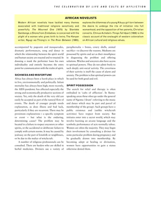 T H E   C E L E B R AT I O N     O F   L I F E   A N D   C U L T S   O F   A F F L I C T I O N




                                                      AFRICAN NOVELISTS
   Modern African novelists have tackled many themes                  explores the dilemmas of a young Kikuyu girl torn between
   associated with traditional religions sensitively and              the desire to undergo the rite of initiation into full
   powerfully. The Mourned One (1975) by Stanlake                     womanhood, and the opposition of her parents, Christian
   Samkange, a Shona from Zimbabwe, is concerned with the             converts. Chinua Achebe’s Things Fall Apart (1958) is the
   plight of a woman who gives birth to twins. The Kenyan             classic account of the onslaught of western colonialism
   writer, Ngugi wa Thiong’o in The River Between (1965),             on African cultural and religious values.


accompanied by pageants and masquerades,              paraphernalia – bones, cowry shells, animal
dramatic performances, song and dance in              sacrifice – to discover the reasons. Mediums are
which the relationship between the spirit world       possessed by spirits and act as their mouthpiece
and human society are enacted and re-enacted. In      in diagnosing the problem and offering
donning a mask the performer loses his own            solutions. Witches and sorcerers also have access
individuality and entirely becomes the entry          to spiritual powers. They do not admit freely to
point for communication with the realm of spirit.     such deeply anti-social activity. The covertness
                                                      of their activity is itself the cause of alarm and
SICKNESS AND MISFORTUNE                               anxiety. The problem is that spiritual powers can
Africa has always been a harsh place in which         be used for both good and evil.
to live, environmentally and politically. Infant
mortality has always been high; more recently,        SPIRIT POSSESSION
the AIDS pandemic has affected especially the         The search for relief and therapy is often
strong and economically productive sections of        embodied in ‘cults of affliction’. In Bantu-
society. Yet, only the death of the very old can      speaking areas these often go under the general
easily be accepted as part of the natural flow of     name of Ngoma (‘drum’: referring to the music
events. The death of younger people needs             and dance which may be part and parcel of
explanation, as does illness and bad luck,            membership of the group). Such groups have a
particularly if they are recurrent. There may be      public existence and (unlike witchcraft
proximate explanations – a specific symptom           activities) have respect from society. But
or event – but what is the enduring,                  initiates enter into a secret world, which may
determining cause? The problem may be                 involve learning an arcane language and the
located in a failure to respect ancestors or other    symbolic performance of acts normally taboo.
spirits, or the accidental or deliberate failure to   Women are often the majority. They may begin
comply with certain norms. It may be caused by        their involvement by consulting a diviner for
jealousy on the part of kinsfolk or neighbours,       some particular problem during pregnancy and
or be due to the malice of witchcraft.                be gradually drawn into membership. By
    A number of religious professionals can be        becoming adept at healing or divination,
consulted. There are healers who are skilled in       women have opportunities to gain a status
herbal medicines. Diviners use a variety of           otherwise denied them.
 