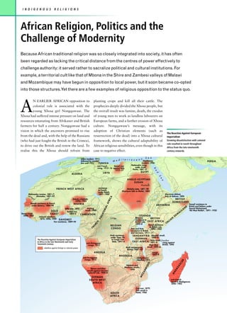 I N D I G E N O U S               R E L I G I O N S




African Religion, Politics and the
Challenge of Modernity
Because African traditional religion was so closely integrated into society, it has often
been regarded as lacking the critical distance from the centres of power effectively to
challenge authority: it served rather to sacralize political and cultural institutions. For
example, a territorial cult like that of Mbona in the Shire and Zambesi valleys of Malawi
and Mozambique may have begun in opposition to local power, but it soon became co-opted
into those structures.Yet there are a few examples of religious opposition to the status quo.




A
         N EARLIER AFRICAN opposition to                                           planting crops and kill all their cattle. The
         colonial rule is associated with the                                      prophecies deeply divided the Xhosa people, but
         young Xhosa girl Nongqawuse. The                                          the overall result was famine, death, the exodus
Xhosa had suffered intense pressure on land and                                    of young men to work as landless labourers on
resources emanating from Afrikaner and British                                     European farms, and a further erosion of Xhosa
farmers for half a century. Nongqawuse had a                                       culture. Nongqawuse’s message, with its
vision in which the ancestors promised to rise                                     adoption of Christian elements (such as
                                                                                                                                                                                 The Reaction Against European
from the dead and, with the help of the Russians                                   resurrection of the dead) into a Xhosa cultural                                               Imperialism
(who had just fought the British in the Crimea),                                   framework, shows the cultural adaptability of                                                 Growing dissatisfaction with colonial
                                                                                                                                                                                 rule resulted in revolt throughout
to drive out the British and renew the land. To                                    African religious sensibilities, even though in this                                          Africa from the late nineteenth
realise this the Xhosa should refrain from                                         case to negative effect.                                                                      century onwards.

                                                                                                                                          S               e a
                                                                     Jellaz incident, 1911,
                                                                                                             d i t e r r a n e a n Dinshaway,
                                                                     followed by martial                M e                                                                                                                                     PERSIA
                                                                     law until 1921       TUNISIA                                    incident, 1906
                                                                                        anti-French      Sanusi war      Nationalist rising
                                                                                        rising, 1915–16 against Italy,       under Arabi
                                                                                                                                                                R




                                                                                                          1912–31         Pasha, 1881–2
                                                                                                                                                                  e




                                                                                               LI B YA                                             EGYPT
                                                                                                                                                                   d




                                                         A L G E R IA
                                                                                                                                                                      S
                                                                                                                                                                        e




                                                                                                                                A N G LO-E G Y P T I A N
                                                                                                                                                                          a




                                                                                                                                       S U DA N
                                                                                                                                                   Khartoum
                                      FR E NCH W E S T A FR ICA                           resistance                            Mahdist state, 1881–98
                                                                                          to French                        Khartoum falls to Mahdi, 1885
                                                                                          under Rabih,
       Mahmadou Lamine, 1881–7;                                                           1897–1900                                                                           Abyssinia defeats
       Sén é   Ahmadou, 1881–93                                                                                                                                               Italy at Adowa, 1896
                                                                                                        A




            ga            er
                      Ni g                                                                                                                                                                 BRI T I SH
                                                                                                      RIC




                                                           Sokoto caliphate,
            l




                                                             1890s–1903                                                                    Nil e                                        S O MA LI LAND
                                                                                                        F




         Mande resistance to French                         NIGE R IA
                                                                                                    L A




                                                                                                                                                                    ABYSSINIA                                            Somali resistance to
          under Samory, 1884–98
                                                                                                                                                                                                                      D British and Italians under
                                                                                               RIA




                                                 Ijebu war, 1892       Anyang
                                                                                                                                                                                                                 AN      Sayyid Muhammed,
                              GO L D                                 revolt, 1904                                                                                                                           IL           'the Mad Mullah', 1891–1920
                                                                                                                                                                                                       AL
                                                                                               TO




                                                    Itsekiri war,
Temne revolt,                 CO A S T                 1893–4     CAM E R OON                                                                                                                      M
                                                                                            UA




  1898–1900
                  Ashanti rebellions,                                                                                                          U G A N DA                                     SO
                                                                                          EQ




                                                                                                            Congo                         Bunyoro
                  1874, 1896, 1900 D A H O M E Y                                                                                          resistance to
                                                                                                                                                            BRITISH                      AN
                                   Fon resistance, 1889–94                                                                                British rule, E A S T A F R I C A           LI
                                                                                                                                                                                   TA
                                                                                       CH




                                                                                                                                          1890–8                                 I
                                                                                                                                                         Nandi resistance
                                                                                  EN




                                                                                                            B E LG I A N
                                                                                  FR                        C ON G O                Tutsi and Hutu
                                                                                                                                                           to British rule,
                                                                                                                                                            1895–1905
                                                                                                                                    resistance to British
                                                                                                                                    and Germans, 1911–17
                                                                                                            Arab resistance           TA N G A N Y I K A Abushiri revolt,
                                                                                                            under Tippu Tib                                  1888–9
                The Reaction Against European Imperialism                                                    to Congo Free               (GERMAN
                                                                                                                                                            Hehe revolt, Zanzibar
                in Africa in the late Nineteenth and Early                                                    State, 1891–4           E A S T A F R I C A ) 1891–8          rising against
                Twentieth Century                                          anti-Portuguese
                                                                            risings, 1913                                                                 Maji–Maji         British, 1896
                       rebellion against foreign or colonial power                                                            Arab resistance to        revolt, 1905–6
                                                                                                                               British, 1887–97
                                                                                    A N G OLA                                                                 risings,
                                                                                                                                                              1895–9
                                                                                                                     R H ODE S I A
                                                                        anti-Portuguese                                                     Chilembwe's
                                                                         risings, 1913                                                     rebellion,1915
                                                                                                                                                                                                        R
                                                                                                                                                                                                       CA
                                                                                                                                                        UE




                                                                                                                                                                                                   AS




                                                                                                                              Ndebele and
                                                                                                                                                        IQ




                                                                                                                             Mashona revolts,
                                                                                                                                                                                              AG




                                                                               Herero and Khoi
                                                                                                                                                     MB




                                                                                                                                  1896
                                                                            revolts against German
                                                                                                                                                                                         AD
                                                                                                                                                   ZA




                                                                             colonial rule, 1904–8
                                                                                                                                                                                       M
                                                                                                                                               MO




                                                                                  GERMAN
                                                                               S OU T H - W E S T                                                                                     anti–French
                                                                                                                                                                                      revolt in Madagascar,
                                                                                  AFRICA                                                                                              1896–1905

                                                                                                                                          Zulu war, 1879;
                                                                                                                                          Zulu revolt in
                                                                                                            S OU T H                      Natal, 1906
                                                                                                            AFRICA
 