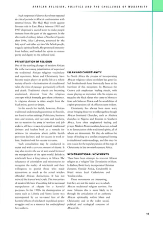 A F R I C A N    R E L I G I O N ,   P O L I T I C S    A N D    T H E    C H A L L E N G E   O F   M O D E R N I T Y


    Such responses of distress have been repeated
at critical periods in Africa’s confrontation with
external forces. The Maji Maji revolt against
German rule in East Africa between 1905 and
1907 dispensed a sacred water to make people
immune from the guns of the aggressor. In the
aftermath of military defeat in Northern Uganda
after 1986, Alice Lakwena, possessed by ‘the
holy spirit’ and other spirits of the Acholi people,
waged a spiritual battle. She promised immunity
from bullets, and looked the spirits to restore
purity and dignity to the polluted land.

PRIVATIZATION OF RELIGION
One of the startling changes of modern African
life is the increasing privatization of aspects of
the traditional African religious vocabulary           ISLAM AND CHRISTIANITY
and repertoire. Islam and Christianity have            In North Africa the process of incorporating
become major players in public life at a whole         African religious values into Islam has gone far.
variety of levels – the institution of a traditional   Sufi brotherhoods have historically been at the
ruler, the rites of passage: particularly of birth     forefront of this movement. In Morocco the
and death. Traditional rituals are becoming            Gnawa cult emphasizes healing rituals, with
secularized, divorced from the religious               music playing an important role. Its origins are
concepts which formerly gave them coherence.           traced to the black slaves who came to Morocco
A religious element is often sought from the           from sub-Saharan Africa, and the sensibilities of
local priest, pastor or imam.                          a spirit-possession cult of affliction seem evident.
    In the search for health, however, African              Christianity has always been more wary
traditional understandings continue to flourish,       about bringing these two worlds together, though
not least in urban settings. Politicians, business     African Instituted Churches, such as Aladura
men and women, civil servants and teachers,            churches in Nigeria and Zionists in Southern
not to mention the army of workers and job             Africa, have often emphazised healing and
seekers, all have reason to consult traditional        prayer. Modern Pentecostalism, however, is loud
diviners and healers both as a remedy for              in its denunciation of the traditional spirits, all of
sickness (in situations where public health            whom are demonized. Yet they do address the
provision declines) and for success in work or         issues of healing on a similar conceptual footing
love. Students look for success in exams.              to traditional understandings, and this may be
    Such consultation may be conducted in              one reason for the rapid expansion of this type of
secret and with a certain amount of shame. It          Christianity in late twentieth-century Africa.
may also involve the use of anti-social forms of
the manipulation of the spirit world. Beliefs in       NEO-TRADITIONAL MOVEMENTS
witchcraft have a long history in Africa. The          There have been attempts to reinvent African
reluctance of colonialists and missionaries to         religion as a ‘religion’ like Christianity or Islam.
recognize the reality of witchcraft and their          In Gabon, Bwiti freely incorporates Christian
willingness to punish those who made                   elements. Outside Africa, Candomblé in
accusations as much as the actual witches              Brazil mixes local Catholicism and
offended African distinctions. It has not              Yoruba orisha.
reduced the fears of witchcraft. The insecurities          These movements are interesting,
of modern life have if anything led to increased       but they are not the major way in which
manipulation of objects for a harmful                  African traditional religion survives. For
purposes. In the 1990s the disintegration of           most Africans this is more likely to be
states such as Liberia and Sierra Leone was            through the articulation of an authentic
accompanied by an increased fear of the                African spirituality within Islam and
harmful effects of witchcraft in political power       Christianity and in the wider social,
struggles and as a resource for undisciplined          political and ecological concerns of
boy soldiers.                                          African life.

                                                                                                                                      93
 