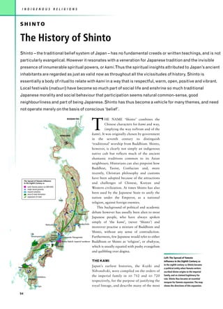 I N D I G E N O U S                      R E L I G I O N S



 SHINTO

 The History of Shinto
 Shinto – the traditional belief system of Japan – has no fundamental creeds or written teachings, and is not
 particularly evangelical. However it resonates with a veneration for Japanese tradition and the invisible
 presence of innumerable spiritual powers, or kami.Thus the spiritual insights attributed to Japan’s ancient
 inhabitants are regarded as just as valid now as throughout all the vicissitudes of history. Shinto is
 essentially a body of ritual to relate with kami in a way that is respectful, warm, open, positive and vibrant.
 Local festivals (matsuri) have become so much part of social life and enshrine so much traditional
 Japanese morality and social behaviour that participation seems natural common-sense, good
 neighbourliness and part of being Japanese. Shinto has thus become a vehicle for many themes, and need
 not operate merely on the basis of conscious ‘belief’.



                                                                                       T
                                                             RUSSIAN FED.                       HE NAME ‘Shinto’ combines the
                                                                                                Chinese characters for kami and way,
                                                                                                (implying the way to/from and of the
                                                  HOKKAIDO
                                                                                       kami). It was originally chosen by government
                                                                                       in the seventh century to distinguish
                                                         N




                                                                                       ‘traditional’ worship from Buddhism. Shinto,
                                                                                       however, is clearly not simply an indigenous
                                                                                       native cult but reflects much of the ancient
                                                                                       shamanic traditions common to its Asian
                                                                                       neighbours. Historians can also pinpoint how
                                                                                       Buddhist, Taoist, Confucian and, more
                                                                                       recently, Christian philosophy and customs
                                                                                       have been adopted because of the attractions
                                                                 A




      The Spread of Yamato Influence
      in the Eighth Century AD                                                         and challenges of Chinese, Korean and
         early Yamato palace (AD 600-650)
         major burial grounds
                                                                                       Western civilization. At times Shinto has also
         mound cemetery
         area of state formation
                                                                                       been used by the Japanese State to unify the
         expansion of state
                                                                                       nation under the Emperor, as a national
                                                 Sado
                                                                                       religion, against foreign enemies.
                                                            no




                                                                                           This background of political and academic
                                                         ina
                                                        Sh




                                                                                       debate however has usually been alien to most
                                                    R.
                                                         P




                                                                       Sekitama
                                                                                       Japanese people, who have always spoken
                                                                                       simply of ‘the kami’, (never ‘Shinto’) and
                                Matsuoka                               Dendenchofu
                                                                                       moreover practise a mixture of Buddhism and
                                        L.Biwa                                         Shinto, without any sense of contradiction.
               Oki
                                      Umami        Saki
               Umanoyama             Furuichi         Oyamato-Yanagimoto               Furthermore, few Japanese would refer to either
                                      Mozo
                                    Ikaruga         Asuka-Itabuki imperial residence   Buddhism or Shinto as ‘religion’, or shukyou,
                 Izumo
                                 Kibi
                                     A




                                                Yamato                                 which is usually equated with pushy evangelism
                                                                                       and quibbling over dogma.
                              KU
                             O




                                                                                                                                         Left: The Spread of Yamato
                           IK
                         SH




                                                                                       THE KAMI                                          Influence in the Eighth Century AD
                                                                                                                                         In the eighth century AD Shinto became
North Kyushu
                                                                                       Japan’s earliest histories, the Kojiki and
                                                                                                                                         a political entity when Yamato writers
            J                                                                          Nihonshoki, were compiled on the orders of        ascribed divine origins to the imperial
                                                                                       the imperial family in AD 712 and AD 720          family, and so claimed legitimacy for
                     Saitobaru
          KYUSHU                                                                                                                         rule. Shinto thus became an essential
                                                                                       respectively, for the purpose of justifying the   weapon for Yamato expansion.The map
                     Tojin                                                             royal lineage, and describe many of the most      shows the directions of this expansion.


 94
 