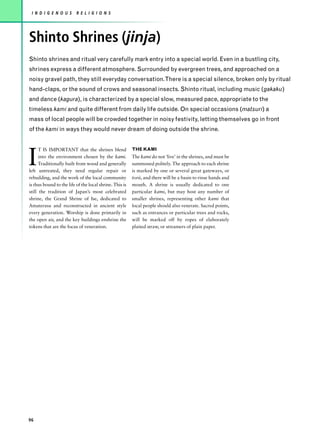 I N D I G E N O U S      R E L I G I O N S




Shinto Shrines (jinja)
Shinto shrines and ritual very carefully mark entry into a special world. Even in a bustling city,
shrines express a different atmosphere. Surrounded by evergreen trees, and approached on a
noisy gravel path, they still everyday conversation.There is a special silence, broken only by ritual
hand-claps, or the sound of crows and seasonal insects. Shinto ritual, including music (gakaku)
and dance (kagura), is characterized by a special slow, measured pace, appropriate to the
timeless kami and quite different from daily life outside. On special occasions (matsuri) a
mass of local people will be crowded together in noisy festivity, letting themselves go in front
of the kami in ways they would never dream of doing outside the shrine.




I
      T IS IMPORTANT that the shrines blend              THE KAMI
      into the environment chosen by the kami.           The kami do not ‘live’ in the shrines, and must be
      Traditionally built from wood and generally        summoned politely. The approach to each shrine
left untreated, they need regular repair or              is marked by one or several great gateways, or
rebuilding, and the work of the local community          torii, and there will be a basin to rinse hands and
is thus bound to the life of the local shrine. This is   mouth. A shrine is usually dedicated to one
still the tradition of Japan’s most celebrated           particular kami, but may host any number of
shrine, the Grand Shrine of Ise, dedicated to            smaller shrines, representing other kami that
Amaterasu and reconstructed in ancient style             local people should also venerate. Sacred points,
every generation. Worship is done primarily in           such as entrances or particular trees and rocks,
the open air, and the key buildings enshrine the         will be marked off by ropes of elaborately
tokens that are the focus of veneration.                 plaited straw, or streamers of plain paper.




96
 