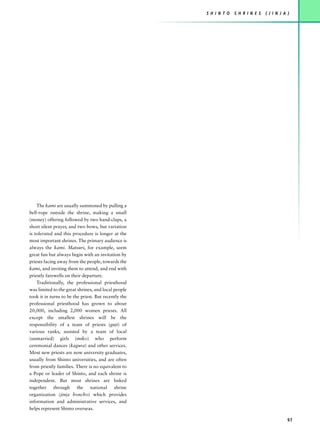 S H I N T O   S H R I N E S   ( J I N J A )




    The kami are usually summoned by pulling a
bell-rope outside the shrine, making a small
(money) offering followed by two hand-claps, a
short silent prayer, and two bows, but variation
is tolerated and this procedure is longer at the
most important shrines. The primary audience is
always the kami. Matsuri, for example, seem
great fun but always begin with an invitation by
priests facing away from the people, towards the
kami, and inviting them to attend, and end with
priestly farewells on their departure.
    Traditionally, the professional priesthood
was limited to the great shrines, and local people
took it in turns to be the priest. But recently the
professional priesthood has grown to about
20,000, including 2,000 women priests. All
except the smallest shrines will be the
responsibility of a team of priests (guji) of
various ranks, assisted by a team of local
(unmarried) girls (miko) who perform
ceremonial dances (kagura) and other services.
Most new priests are now university graduates,
usually from Shinto universities, and are often
from priestly families. There is no equivalent to
a Pope or leader of Shinto, and each shrine is
independent. But most shrines are linked
together through the national shrine
organization (jinja honcho) which provides
information and administrative services, and
helps represent Shinto overseas.

                                                                                                97
 