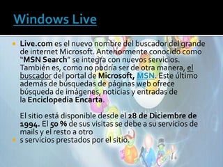    Live.com es el nuevo nombre del buscador del grande
    de internet Microsoft. Anteriormente conocido como
    “MSN Search” se integra con nuevos servicios.
    También es, como no podría ser de otra manera, el
    buscador del portal de Microsoft, MSN. Este último
    además de búsquedas de páginas web ofrece
    búsqueda de imágenes, noticias y entradas de
    la Enciclopedia Encarta.
  El sitio está disponible desde el 28 de Diciembre de
  1994. El 50 % de sus visitas se debe a su servicios de
  mails y el resto a otro
 s servicios prestados por el sitio.
 
