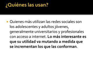    Quienes más utilizan las redes sociales son
    los adolescentes y adultos jóvenes,
    generalmente universitarios y profesionales
    con acceso a internet. Lo más interesante es
    que su utilidad va mutando a medida que
    se incrementan los que las conforman.
 