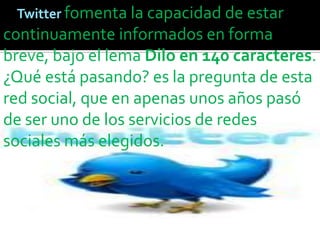 Twitter fomenta la capacidad de estar
continuamente informados en forma
breve, bajo el lema Dilo en 140 caracteres.
¿Qué está pasando? es la pregunta de esta
red social, que en apenas unos años pasó
de ser uno de los servicios de redes
sociales más elegidos.
 