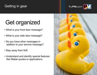 Getting in gear



Get organized
• What is your front door message?

• What is your side door message?

• Do you have other messages in
  addition to your service message?

• Stay away from fluff.

• Understand and identify special features
  like fillable quotes or applications.
 
