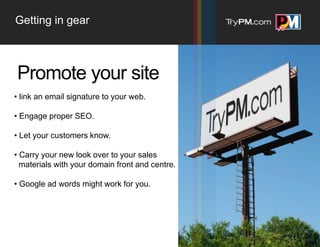 Getting in gear



Promote your site
• link an email signature to your web.

• Engage proper SEO.

• Let your customers know.

• Carry your new look over to your sales
  materials with your domain front and centre.

• Google ad words might work for you.
 