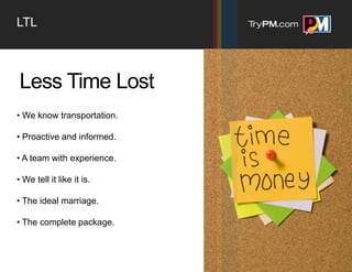 LTL



Less Time Lost
• We know transportation.

• Proactive and informed.

• A team with experience.

• We tell it like it is.

• The ideal marriage.

• The complete package.
 