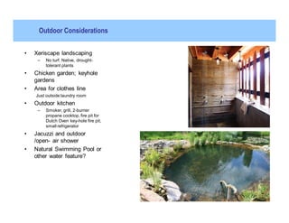 Outdoor Considerations


•   Xeriscape landscaping
     –   No turf. Native, drought-
         tolerant plants
•   Chicken garden; keyhole
    gardens
•   Area for clothes line
    Just outside laundry room
•   Outdoor kitchen
     –   Smoker, grill, 2-burner
         propane cooktop, fire pit for
         Dutch Oven key-hole fire pit,
         small refrigerator
•   Jacuzzi and outdoor
    /open- air shower
•   Natural Swimming Pool or
    other water feature?
 