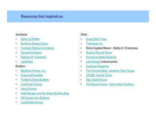 Resources that inspired us:



Architects:                                   Other:
• Barley & Pfeiffer                           • Green Built Texas
• Burleson Design Group                       • Treehouse Inc.
• Overland Partners Architects                • Stone Supplier/Mason - Bobby D. Enterprises
• Samsel Architects                           • Rustico Tile and Stone
• Stephen B. Chambers                         • Innovative Water Solutions
• Lake/Flato                                  • Land Design (natural pools)
Builders:                                     • Ecohome Magazine
• Beckham Homes, Inc.                         • Fine Homebuilding: Jonathan Orpin House
• Greencraft Builders                         • USGBC Central Texas
• Timber & Stone Builders                     • Rais Wood Stoves
• Coachman Homes                              • The Natural Home – Grey Water Systems
• Sierra Homes
• Matt Risinger and the Green Building Blog
• Hill Country Eco Builders
• Sustainable Homes
 