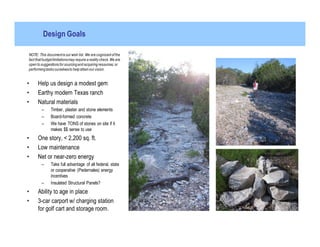 Design Goals

NOTE: This document is our wish list. We are cognizant of the
fact that budget limitations may require a reality check. We are
open to suggestions for sourcing and acquiring resources; or
performing tasks ourselves to help attain our vision.


•     Help us design a modest gem
•     Earthy modern Texas ranch
•     Natural materials
        –      Timber, plaster and stone elements
        –      Board-formed concrete
        –      We have TONS of stones on site if it
               makes $$ sense to use
•     One story, < 2,200 sq. ft.
•     Low maintenance
•     Net or near-zero energy
        –      Take full advantage of all federal, state
               or cooperative (Pedernales) energy
               incentives
        –      Insulated Structural Panels?
•     Ability to age in place
•     3-car carport w/ charging station
      for golf cart and storage room.
 