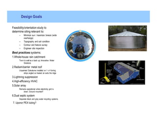 Design Goals

Feasibility/orientation study to
determine siting relevant to:
      –    Minimize sun / maximize breeze (wide
           overhangs)
      –    Topography and soil condition
      –    Contour and feature survey
      –    Engineer site inspection
Best practices systems:
1.Whole-house rain catchment
      Tie-in to well as a back up; Innovative Water
            Solutions
2.Radiant-barrier metal roof
      Unpainted Galvalume installed on 1 x 4 furring
           strips angled so heated air exits the ridge
3.Lightning suppression
4.High-efficiency HVAC
5.Solar array
      Remains operational when electricity grid is
          down. Ground mounted?
6.Dual septic system
      Separate black and grey water recycling systems
7. Uponor PEX tubing?
 