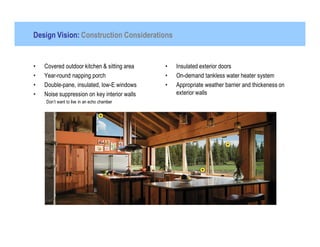 Design Vision: Construction Considerations


•   Covered outdoor kitchen & sitting area    •   Insulated exterior doors
•   Year-round napping porch                  •   On-demand tankless water heater system
•   Double-pane, insulated, low-E windows     •   Appropriate weather barrier and thickeness on
•   Noise suppression on key interior walls       exterior walls
    Don’t want to live in an echo chamber
 