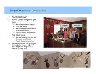 Design Vision: Interior Considerations

•     Rounded archways?
•     Combo kitchen/ dining room/ great
      room
       –   Area to display taxidermy collection
                                                   Tom & Beth   Wild Friends
       –   Dining table for eight
       –   Area to display hand-painted Mexican
           terracotta plate collection
       –   Enough floor space for yoga/exercise
•     Two master suites
       –   Both large enough for King-sized bed,
           dresser and two nightstands
       –   Possible sleeping loft for overflow?
•     Laundry room with sink, pull-down
      ironing board, and room for a
      freezer. Shower too?
 