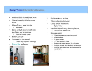 Design Vision: Interior Considerations


•   Indoor/outdoor sound system; Wi-Fi           •   Kitchen sink on a window
•   Stained, sealed/polished concrete            •   Talavara tile accents (subtle)
    floors
                                                 •   Ceiling fans in most rooms
•   High-efficiency wood stove(s)                     –   Big Ass “Haiku”
     –   Non-catalytic?
                                                 •   Low-flow, high-efficiency plumbing fixtures
•   Large pantry to accommodate bulk                  –   Toto Eco Drake (Not dual-flush)
    purchases and wine storage
                                                 •   Universal design
     –   Double as a tornado shelter?
                                                      –   36” wide doors and openings when practical.
•   Hidden gun safe                                   –   48” wide hallways
•   Solatubes for dark areas?                         –   5’ turning radiuses
     –   UNLESS they compromise roof integrity        –   < ½” floor transition in shower
                                                      –   Light switches located between 36” – 48” heights.
•   Energy Star appliances
                                                      –   Grab bars with solid wood blocking in the bathrooms.
                                                      –   Only ONE ADA toilet in guest bath. Master should be
                                                          normal height.
 