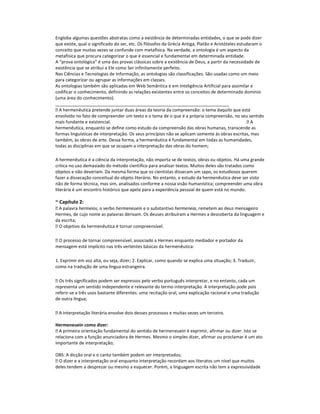 Engloba algumas questões abstratas como a existência de determinadas entidades, o que se pode dizer
que existe, qual o significado do ser, etc. Os filósofos da Grécia Antiga, Platão e Aristóteles estudaram o
conceito que muitas vezes se confunde com metafísica. Na verdade, a ontologia é um aspecto da
metafísica que procura categorizar o que é essencial e fundamental em determinada entidade.
A “prova ontológica” é uma das provas clássicas sobre a existência de Deus, a partir da necessidade de
existência que se atribui a Ele como Ser infinitamente perfeito.
Nas Ciências e Tecnologias de Informação, as ontologias são classificações. São usadas como um meio
para categorizar ou agrupar as informações em classes.
As ontologias também são aplicadas em Web Semântica e em Inteligência Artificial para assimilar e
codificar o conhecimento, definindo as relações existentes entre os conceitos de determinado domínio
(uma área do conhecimento).
_______________________________________________________________________
 A hermenêutica pretende juntar duas áreas da teoria da compreensão: o tema daquilo que está
envolvido no fato de compreender um texto e o tema de o que é a própria compreensão, no seu sentido
mais fundante e existencial.
A
hermenêutica, enquanto se define como estudo da compreensão das obras humanas, transcende as
formas linguísticas de interpretação. Os seus princípios não se aplicam somente às obras escritas, mas
também, às obras de arte. Dessa forma, a hermenêutica é fundamental em todas as humanidades,
todas as disciplinas em que se ocupam a interpretação das obras do homem;
A hermenêutica é a ciência da interpretação, não importa se de textos, obras ou objetos. Há uma grande
critica no uso demasiado do método científico para analisar textos. Muitos deles são tratados como
objetos e não deveriam. Da mesma forma que os cientistas dissecam um sapo, os estudiosos querem
fazer a dissecação conceitual do objeto literário. No entanto, o estudo da hermenêutica deve ser visto
não de forma técnica, mas sim, analisados conforme a nossa visão humanística; compreender uma obra
literária é um encontro histórico que apela para a experiência pessoal de quem está no mundo.

~ Capítulo 2:
 A palavra hermeios, o verbo hermeneuein e o substantivo hermeneia, remetem ao deus mensageiro
Hermes, de cujo nome as palavras derivam. Os deuses atribuíram a Hermes a descoberta da linguagem e
da escrita;
 O objetivo da hermenêutica é tornar compreensível.
 O processo de tornar compreensível, associado a Hermes enquanto mediador e portador da
mensagem está implícito nas três vertentes básicas da hermenêutica:
1. Exprimir em voz alta, ou seja, dizer; 2. Explicar, como quando se explica uma situação; 3. Traduzir,
como na tradução de uma língua estrangeira.
 Os três significados podem ser expressos pelo verbo português interpretar, e no entanto, cada um
representa um sentido independente e relevante do termo interpretação. A interpretação pode pois
referir-se a três usos bastante diferentes: uma recitação oral, uma explicação racional e uma tradução
de outra língua;
 A interpretação literária envolve dois desses processos e muitas vezes um terceiro.
Hermeneuein como dizer:
 A primeira orientação fundamental do sentido de hermeneuein é exprimir, afirmar ou dizer. Isto se
relaciona com a função anunciadora de Hermes. Mesmo o simples dizer, afirmar ou proclamar é um ato
importante de interpretação;
OBS: A dicção oral e o canto também podem ser interpretados;
 O dizer e a interpretação oral enquanto interpretação recordam aos literatos um nível que muitos
deles tendem a desprezar ou mesmo a esquecer. Porém, a linguagem escrita não tem a expressividade

 