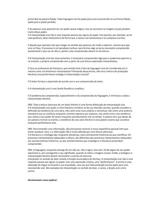 primordial da palavra falada. Toda linguagem escrita apela para uma reconversão na sua forma falada,
apela para o poder perdido;
 As palavras orais parecem ter um poder quase mágico, mas ao tornarem-se imagens visuais perdem
muito desse poder;
 A interpretação oral não é uma resposta passiva aos signos do papel. Um pianista, por exemplo, ao ler
uma partitura, deve interpretá-la de forma que a música soe harmoniosa e no compasso correto;
 Aquele que reproduz tem que chegar ao sentido das palavras, de modo a exprimir, mesmo que seja
uma só frase. O processo é um paradoxo confuso: para lermos algo se torna necessário compreender
previamente o que vai ser dito e, porém, esta compreensão deverá vir da leitura;
 A interpretação oral tem duas vertentes: é necessário compreender algo para o podermos exprimir e,
no entanto, a própria compreensão vem a partir de uma leitura-expressão interpretativa;
 Para os professores de literatura, que sentido terá o fato da linguagem oral ser considerada em si
mesma como um fenômeno interpretativo? Pensando dessa forma, não será a leitura de produções
literárias uma performance análoga à interpretação musical?
 O leitor fornece a expressão de acordo com a sua compreensão do texto;
 A interpretação oral é uma tarefa filosófica e analítica;
 O problema da compreensão, especialmente o da compreensão da linguagem, é intrínseco a toda a
interpretação literária;
OBS: Toda a leitura silenciosa de um texto literário é uma forma disfarçada de interpretação oral.
 A interpretação oral ajuda a crítica literária a lembrar-se da sua intenção secreta, quando considera a
definição da existência de uma obra, não como uma coisa estática e conceitual, não como uma essência
atemporal que se coisificou enquanto conceito expresso por palavras, mas antes como uma existência
que realiza o seu poder de existir enquanto acontecimento oral no tempo. A palavra tem que deixar de
ser palavra e tornar-se evento; a existência de uma obra literária é uma palavra evento que acontece
enquanto performance oral;
OBS: Para entender uma informação, não precisamos recorrer à nossa experiência pessoal nem que
tomar qualquer risco, e a informação não é muito afetada por uma leitura silenciosa;
 A literatura e a teologia são, enquanto disciplinas, mais estritamente históricas do que científicas. Os
processos interpretativos adequados à ciência, são diferentes dos processos interpretativos adequados
aos acontecimentos históricos, ou dos acontecimentos que a teologia e a literatura pretendem
compreender;
OBS: A linguagem, enquanto emerge de um não ser, não é signo, mas som. Perde algum do seu poder
expressivo e, por conseguinte o seu significado, quando se reduz a imagens visuais. Então, a teologia e a
interpretação literária devem reconverter a escrita em discurso.
Interpretar no sentido de dizer remete à função anunciadora de Hermes. A interpretação oral não é uma
resposta passiva aos signos no papel, mas uma expressão criativa, uma “performance”. A escrita é uma
alienação da língua no tocante à sua vivacidade, uma vez que toda produção escrita apela para uma
reconversão oral. São exemplos de interpretação no sentido de dizer, o canto, a dicção oral, entre
outros.

Hermeneuein como explicar:

 
