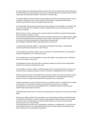  A interpretação como explicação dá ênfase ao aspecto discursivo da compreensão; aponta mais para a
dimensão explicativa da interpretação do que para sua dimensão expressiva. As palavras não se limitam
a dizer algo, mas elas também explicam, racionalizam e clarificam algo.
 Aristóteles define hermeneia referindo-se à operação da mente que formula juízos que têm a ver com
a verdade ou falsidade das coisas. Neste sentido, a interpretação é a operação fundamental do
intelecto, quando formula um juízo verdadeiro sobre uma coisa.
 A interpretação não são juízos que tendam para uma utilização, como um pedido ou uma ordem, mas
antes juízos sobre algo que é verdadeiro ou falso. Aristóteles define-os como um discurso onde há
verdade ou falsidade;
OBS: Dessa forma, tanto a retórica quanto a poética estão fora do âmbito do tratado de interpretação,
visto que tendem a comover o ouvinte.
 A enunciação (interpretação) não pode, segundo Aristóteles confundir-se com a lógica, porque a lógica
provém da comparação de juízos formulados. A enunciação é a formulação dos próprios juízos, não é
um processo de raciocínio que parte do conhecido para o desconhecido;
 De modo geral, Aristóteles divide as operações básicas da mente em:
1. Compreensão simples dos objetos; 2. Operações de composição e de divisão; 3. Operações de
raciocínio partindo do conhecido para o desconhecido.
 A enunciação não é, portanto, lógica, retórica ou poética, mas mais fundamental; é a enunciação da
verdade (ou falsidade) de uma coisa enquanto juízo.
 A enunciação atua no nível da linguagem mas ainda não é lógica; a enunciação alcança a verdade de
uma coisa e incorpora-a como juízo;
 A finalidade do processo não é agir sobre as emoções (a poética) ou provocar uma atuação política
(retórica), mas sim tornar compreensível o juízo;
 A enunciação, ao procurar exprimir a verdade de algo tal como um juízo proposicional, inclui-se mais
na teoria do que na prática; preocupa-se mais com a verdade e a falsidade do que com a utilidade;
 Dizer era quase como que uma operação divina: anunciava o divino mais do que enunciava o racional.
A enunciação para Aristóteles, não é uma mensagem da divindade mas uma operação do intelecto
racional. E como tal, começa imperceptivelmente a transformar-se em explicação.
 O dizer é pensado como juízo, começa já a afirmar-se o elemento racional, a verdade torna-se estática
e informativa, é um juízo sobre uma coisa que corresponde à sua essência. Já a verdade é
correspondência e o dizer é juízo; imperceptivelmente, a verdade do acontecer transforma-se na
verdade estática de princípios e de juízos;
 Aristóteles teve razão ao situar o momento da interpretação mais cedo do que os processos de análise
lógica;
 Os processos lógicos também são interpretação, mas a interpretação prioritária e fundante tem que
ser lembrada. Por exemplo, um cientista chamará interpretação às análises de dados que faz; também
será correto chamar interpretação à sua visão dos dados. Mesmo no momento em que os dados
tornaram juízos ocorreu interpretação;
 A compreensão serve de base para a interpretação, moldando-a e condicionando-a. Trata-se de uma
interpretação preliminar, mas uma interpretação que provocará toda a diferença (mudança) porque
coloca o palco para uma interpretação subsequente.

 