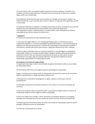  O ato de traduzir não é uma simples questão mecânica de encontrar sinônimos. O tradutor é um
mediador entre dois mundos diferentes. A tradução torna-nos conscientes do fato de que a própria
língua contém uma interpretação;
 Os professores de literatura têm que se tornar peritos em tradução, mais do que em análise; a sua
tarefa é transformar o que é estranho, pouco comum e obscuro, em algo que tenha significado, que fale
a nossa língua;
 A metafísica (definição da realidade) e a ontologia (característica de estar no mundo) de uma obra são
fundantes para uma interpretação que torna possível uma compreensão significativa;
 Há sempre dois mundos, o mundo do texto e o mundo do leitor, e por consequência há sempre a
necessidade de que Hermes traduza de um para outro.

~ Capítulo 3
 O campo da hermenêutica tem sido interpretado como:
1. Uma teoria da exegese bíblica; 2. Uma metodologia filológica geral; 3. Uma ciência de toda a
compreensão linguística; 4. Uma base metodológica Geisteswissenschaften; 5. Uma fenomenologia da
existência e da compreensão existencial; 6. Sistemas de interpretação simultaneamente recoletivos e
iconoclásticos, utilizados pelo homem para alcançar o significado subjacente aos mitos e símbolos.
 Cada uma dessas definições indica um momento importante ou uma abordagem ao problema da
interpretação. Podiam ser chamadas de ênfase bíblico, filológico, científico, geisteswissenchaftliche,
existencial e cultural. Cada uma representa essencialmente um ponto de vista a partir do qual a
hermenêutica é encarada; cada uma esclarece diferentes mas igualmente legítimos do ato da
interpretação, especialmente da interpretação de textos.
Hermenêutica como teoria da exegese bíblica:
 O significado mais antigo e talvez o mais difundido da palavra hermenêutica refere-se aos princípios
da interpretação bíblica;
 A hermenêutica diferencia-se da exegese enquanto metodologia da interpretação;
Exegese: Comentário para esclarecimento ou interpretação minuciosa de um texto ou de uma palavra.
Aplica-se especialmente em relação à gramática, bíblia e às leis;
 Distinção entre o comentário real (exegese) e as regras, métodos ou teoria que o orientam
(hermenêutica);
 A definição mais geral de hermenêutica manteve-se como sendo a de uma teoria da exegese das
escrituras;
 O termo hermenêutica data do século XVII, porém, as operações de exegese textual e as teorias da
interpretação (religiosa, literária, legal) remontam à antiguidade;
 Existe uma relação entre o Antigo e o Novo Testamento. Os estudiosos detectam nos evangelho,
operações para interpretar Jesus aos seus ouvintes de acordo com certo sistema de compreensão;
 Tendência geral da hermenêutica bíblica de confiar num sistema de interpretação a partir do qual as
passagens individuais possam ser interpretadas;
 O texto não é interpretado em si mesmo;

 
