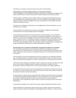  Acreditava ser necessário nas ciências humanas uma crítica da razão histórica;
A hermenêutica como fenomenologia de Dasein e da compreensão existencial
 Martin Heidegger, ao tratar do problema ontológico, voltou-se para o método fenomenológico do seu
mentor, Edmund Husserl. A análise do estudo Ser e Tempo foi chamada hermenêutica de Dasein;
 Nesse contexto, a hermenêutica não se refere à ciência ou às regras da interpretação textual nem a
uma metodologia para as Geisteswissenschaften, mas antes à explicação fenomenológica da própria
existência humana. A análise de Heidegger indicou que a compreensão e a interpretação são modos
fundantes da existência humana;
 Apresenta uma ontologia da compreensão; a sua investigação é de caráter hermenêutico, quer nos
conteúdos, quer no método;
 A hermenêutica é relacionada de uma só vez com as dimensões ontológicas da compreensão e
simultaneamente com a fenomenologia específica de Heidegger;
 A hermenêutica avança ainda mais um passo entrando na sua fase linguística, com a controversa
afirmação de Gadamer de que um ser que pode ser compreendido é linguagem. A hermenêutica é um
encontro com o Ser através da linguagem. Ultimamente, Gadamer defendeu o caráter linguístico da
própria realidade humana, e a hermenêutica mergulha nos problemas puramente filosóficos da relação
da linguagem com o Ser, com a compreensão, a história, a existência e a realidade. Ela coloca-se no
centro dos problemas filosóficos de hoje; não pode fugir às questões epistemológicas e ontológicas pois
a própria compreensão é definida como um tema epistemológico e ontológico;

A hermenêutica como um sistema de interpretação: recuperação de sentido versus iconoclasmo
 Por hermenêutica entendemos a teoria das regras que governam uma exegese, quer dizer, a
interpretação de um determinado texto ou conjunto de sinais suscetíveis de serem considerados como
textos. A psicanálise, e particularmente a interpretação dos sonhos, é muito obviamente uma forma de
hermenêutica;
 A hermenêutica é o processo de decifração que vai de um conteúdo e de um significado manifestos
para um significado latente ou escondido. O objeto de interpretação, o texto no seu sentido mais lato,
pode ser constituído pelos símbolos de um sonho ou mesmo por mitos e símbolos sociais ou literários;
 O estudo de Ricoeur distingue entre símbolos unívocos e equívocos; os primeiros são signos de sentido
único, como os símbolos da lógica simbólica, enquanto os últimos são o verdadeiro centro da
hermenêutica. Porque a hermenêutica tem a ver com textos simbólicos com múltiplos significados;
 O empreendimento de Freud foi tornar-nos desconfiados do conhecimento consciente que temos de
nós mesmos, e em última instância pedir-nos que destruíssemos os nossos mitos e ilusões. A função da
hermenêutica freudiana é portanto iconoclástica;
 Isto leva Ricouer a sustentar que nos nossos dias há dois síndromas muito diferentes da hermenêutica;
um representado pela desmitologização deBultmann, lida amorosamente com o símbolo esforçando-se
por recuperar o significado que nele se oculta; o outro procura destruir o símbolo enquanto
representação se uma realidade falsa. Destrói máscaras e ilusões num esforço racional e incessante de
demitificação;
 O pensamento verdadeiro era um exercício de suspeita e dúvida, segundo Marx, Nietzche e Freud;
 Ricouer defende que não pode haver regras universais para a exegese, apenas teorias separadas e
opostas, relativas às regras de interpretação. A desmitologização trata o símbolo ou o texto como uma

 