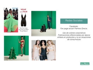 Facebook:
Fan page actual: Palmers Grecia.
!
Uso de colores corporativos
Publicaciones diferenciadas por época
énfasis en productos y no en situaciones
de consumo/uso
Redes Sociales
 