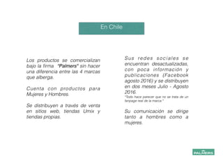 Los productos se comercializan
bajo la ﬁrma “Palmers" sin hacer
una diferencia entre las 4 marcas
que alberga.
!
Cuenta con productos para
Mujeres y Hombres.
!
Se distribuyen a través de venta
en sitios web, tiendas Umix y
tiendas propias.
!
!
En Chile
!
!
Sus redes sociales se
encuentran desactualizadas,
con poca información y
publicaciones (Facebook
agosto 2016) y se distribuyen
en dos meses Julio - Agosto
2016.
*Todo hace parecer que no se trata de un
fanpage real de la marca.*
!
Su comunicación se dirige
tanto a hombres como a
mujeres.
!
!
 
