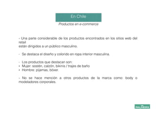 En Chile!
!
Productos en e-commerce
!
- Una parte considerable de los productos encontrados en los sitios web del
retail
están dirigidos a un público masculino.
!
- Se destaca el diseño y colorido en ropa interior masculina.
!
- Los productos que destacan son:
‣ Mujer: sostén, calzón, bikinis / trajes de baño
‣ Hombre: pijamas, bóxer.
!
- No se hace mención a otros productos de la marca como: body o
modeladores corporales.
 