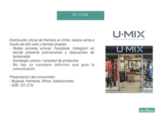 En Chile
!
!
Distribuidor oﬁcial de Palmers en Chile; realiza venta a
través de sitio web y tiendas propias.
- Redes sociales activas: Facebook, Instagram en
donde presenta promociones y descuentos de
temporada.
- Estrategia: precio / variedad de productos
- No hay un concepto deﬁnitivo que guía la
comunicación.
!
Presentación del consumidor:
- Mujeres, Hombres, Niños, Adolescentes
- GSE: C2, C1b
 