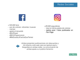 +100.000 fans
- uso de colores: vibrantes / suaves
- memes
- apela al recuerdo
- #GirlPower
- #SéTuPropioLienzo
- #MeGustaLaFuerzaQueTienes
!
!
Redes Sociales
+29.000 seguidores
- Usa la misma paleta de colores
- replica post / fotos publicados en
Fan Page!
!
!
!
!
Ambos presentan publicaciones con descuentos y
link directo a sitio web; pero se replican post y
fotografías en ambas redes. La comunicación de
ambas apela a un público femenino.
!
!
!
 