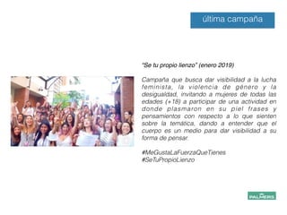 “Se tu propio lienzo” (enero 2019)!
!
Campaña que busca dar visibilidad a la lucha
feminista, la violencia de género y la
desigualdad, invitando a mujeres de todas las
edades (+18) a participar de una actividad en
donde plasmaron en su piel frases y
pensamientos con respecto a lo que sienten
sobre la temática, dando a entender que el
cuerpo es un medio para dar visibilidad a su
forma de pensar.
!
#MeGustaLaFuerzaQueTienes
#SeTuPropioLienzo
!
!
!
última campaña
 
