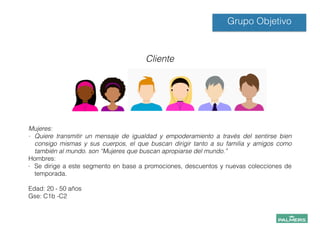 !
!
Mujeres:
- Quiere transmitir un mensaje de igualdad y empoderamiento a través del sentirse bien
consigo mismas y sus cuerpos, el que buscan dirigir tanto a su familia y amigos como
también al mundo. son “Mujeres que buscan apropiarse del mundo.”
Hombres:
- Se dirige a este segmento en base a promociones, descuentos y nuevas colecciones de
temporada.
!
Edad: 20 - 50 años
Gse: C1b -C2
!
!
!
!
!
Grupo Objetivo
Cliente
 