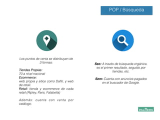 POP / Búsqueda
Los puntos de venta se distribuyen de
3 formas:
!
Tiendas Propias: !
70 a nivel nacional
Ecommerce:!
web propia y sitios como Daﬁti, y web
de retail.
Retail: tienda y ecommerce de cada
retail (Ripley, Paris, Falabella)
!
Además: cuenta con venta por
catálogo.!
Seo: A través de búsqueda orgánica,
es el primer resultado, seguido por
tiendas, etc.
!
Sem: Cuenta con anuncios pagados
en el buscador de Google.
 
