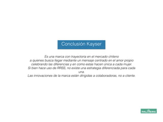 Conclusión Kayser
Es una marca con trayectoria en el mercado chileno
a quienes busca llegar mediante un mensaje centrado en el amor propio
celebrando las diferencias y en como estas hacen única a cada mujer.
Si bien hace uso de RRSS, no existe una estrategia diferenciada para cada
una.
Las innovaciones de la marca están dirigidas a colaboradoras, no a cliente.
!
!
!
!
!
 