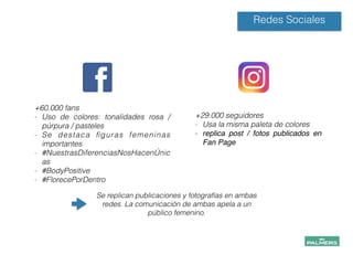 +60.000 fans
- Uso de colores: tonalidades rosa /
púrpura / pasteles
- Se destaca ﬁguras femeninas
importantes
- #NuestrasDiferenciasNosHacenÚnic
as
- #BodyPositive
- #FlorecePorDentro
!
!
Redes Sociales
+29.000 seguidores
- Usa la misma paleta de colores
- replica post / fotos publicados en
Fan Page!
!
!
!
!
Se replican publicaciones y fotografías en ambas
redes. La comunicación de ambas apela a un
público femenino.
!
!
!
 