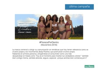#FlorecePorDentro
(Noviembre 2018)
última campaña
La marca comenzó a dirigir su comunicación en temáticas que hoy tienen relevancia como es
el amor propio y los movimientos Body Positive, que promueven el amor propio
Hablando en primera persona y dirigiéndose al consumidor como una más.
Apoyándose en frases como “hoy es el momento para mostrar tus verdaderos colores” “siéntete
bien contigo misma, siéntete atrevida, segura, especial.. porque sentirse bien comienza por ti”
 