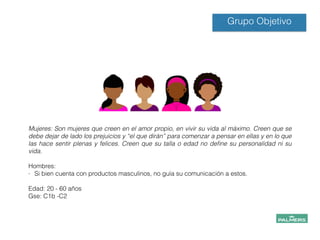 !
!
Mujeres: Son mujeres que creen en el amor propio, en vivir su vida al máximo. Creen que se
debe dejar de lado los prejuicios y “el que dirán” para comenzar a pensar en ellas y en lo que
las hace sentir plenas y felices. Creen que su talla o edad no deﬁne su personalidad ni su
vida.
!
Hombres:
- Si bien cuenta con productos masculinos, no guía su comunicación a estos.
!
Edad: 20 - 60 años
Gse: C1b -C2
!
!
!
!
!
Grupo Objetivo
 