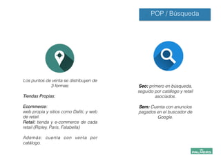 POP / Búsqueda
Los puntos de venta se distribuyen de
3 formas:
!
Tiendas Propias: !
!
Ecommerce:!
web propia y sitios como Daﬁti, y web
de retail.
Retail: tienda y e-commerce de cada
retail (Ripley, Paris, Falabella)
!
Además: cuenta con venta por
catálogo.!
Seo: primero en búsqueda,
seguido por catálogo y retail
asociados.
!
Sem: Cuenta con anuncios
pagados en el buscador de
Google.
 