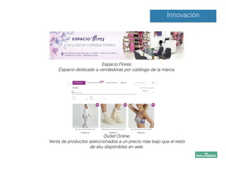 !
!
Espacio Flores:
Espacio dedicado a vendedoras por catálogo de la marca.
!
!
!
Innovación
!
!
Outlet Online:
Venta de productos seleccionados a un precio más bajo que el resto
de sku disponibles en web.
!
!
!
 