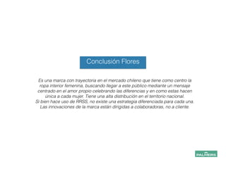 Conclusión Flores
Es una marca con trayectoria en el mercado chileno que tiene como centro la
ropa interior femenina, buscando llegar a este público mediante un mensaje
centrado en el amor propio celebrando las diferencias y en como estas hacen
única a cada mujer. Tiene una alta distribución en el territorio nacional.
Si bien hace uso de RRSS, no existe una estrategia diferenciada para cada una.
Las innovaciones de la marca están dirigidas a colaboradoras, no a cliente.
!
!
!
!
!
 