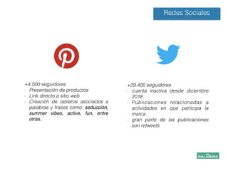 Redes Sociales
+4.500 seguidores
- Presentación de productos
- Link directo a sitio web
- Creación de tableros asociados a
palabras y frases como: seducción,
summer vibes, active, fun, entre
otras. !
!
!
!
+29.400 seguidores
- cuenta inactiva desde diciembre
2018
- Publicaciones relacionadas a
actividades en que participa la
marca.
- gran parte de las publicaciones
son retweets
!
!
!
!
!
 