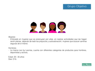 Grupo Objetivo
!
!
Mujeres:
- Enfocado en mujeres que se preocupan por ellas, en realizar actividades que las hagan
sentir plenas, dejando de lado los prejuicios y autovaloración, mujeres que buscan sentirse
seguras de si mismo.
!
Hombres:
- La marca Leo by Leonisa, cuenta con diferentes categorías de productos para hombres,
deportistas y activos,
!
Edad: 20 - 35 años
Gse: C1b
!
!
!
!
 