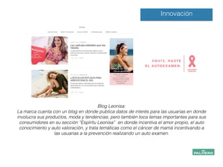 Innovación
Blog Leonisa:
La marca cuenta con un blog en donde publica datos de interés para las usuarias en donde
involucra sus productos, moda y tendencias; pero también toca temas importantes para sus
consumidores en su sección “Espíritu Leonisa” en donde incentiva el amor propio, el auto
conocimiento y auto valoración, y trata temáticas como el cáncer de mamá incentivando a
las usuarias a la prevención realizando un auto examen.
!
!
!
!
 