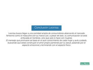 Conclusión Leonisa
Leonisa busca llegar a una cantidad amplia de consumidores abarcando el mercado
femenino como el masculino con su marca Leo, a pesar de esto, su comunicación no está
enfocada en hombres, sino que solo lo hace con mujeres.
El mensaje que promueve se basa en el auto conocimiento de cada mujer y auto cuidado,
buscando que estas construyan el amor propio partiendo por su salud, pasando por el
aspecto emocional y terminando con el aspecto físico.
 
