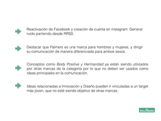 Reactivación de Facebook y creación de cuenta en instagram: Generar
ruido partiendo desde RRSS.
Destacar que Palmers es una marca para hombres y mujeres, y dirigir
su comunicación de manera diferenciada para ambos sexos.
!
Conceptos como Body Positive y Hermandad ya están siendo utilizados
por otras marcas de la categoría por lo que no deben ser usados como
ideas principales en la comunicación.
!
Ideas relacionadas a Innovación y Diseño pueden ir vinculadas a un target
más joven, que no esté siendo objetivo de otras marcas.
 